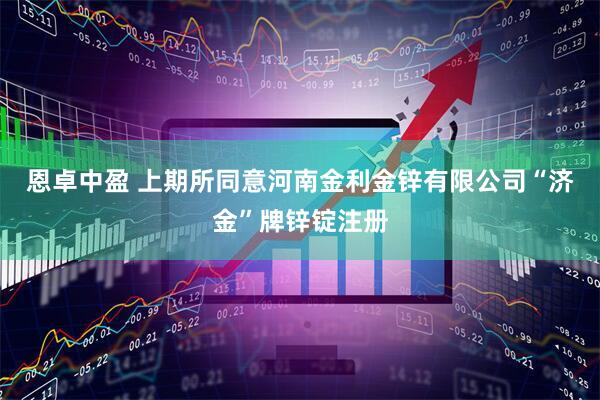 恩卓中盈 上期所同意河南金利金锌有限公司“济金”牌锌锭注册