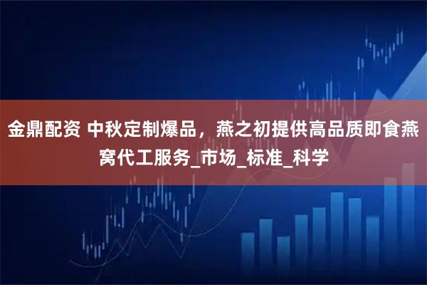 金鼎配资 中秋定制爆品，燕之初提供高品质即食燕窝代工服务_市场_标准_科学