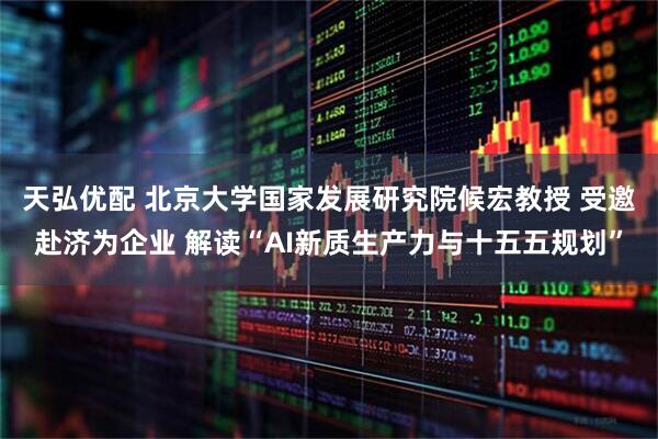 天弘优配 北京大学国家发展研究院候宏教授 受邀赴济为企业 解读“AI新质生产力与十五五规划”