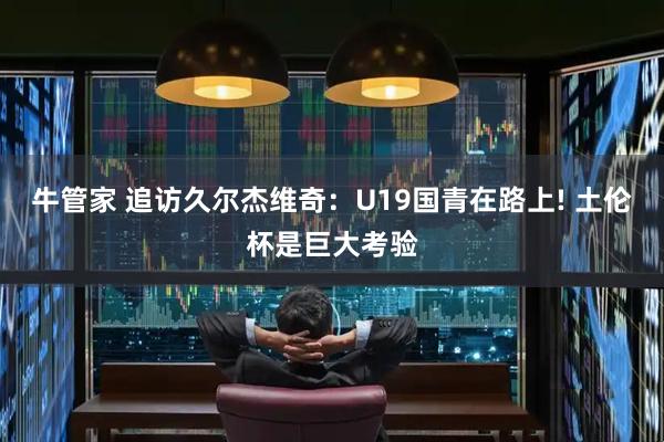 牛管家 追访久尔杰维奇：U19国青在路上! 土伦杯是巨大考验