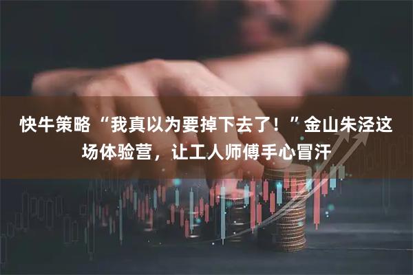 快牛策略 “我真以为要掉下去了！”金山朱泾这场体验营，让工人师傅手心冒汗