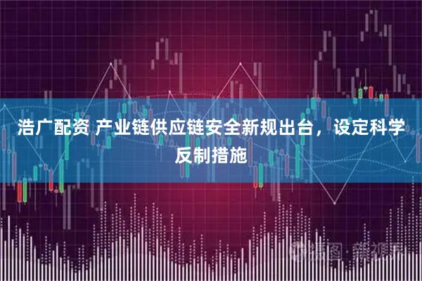 浩广配资 产业链供应链安全新规出台，设定科学反制措施