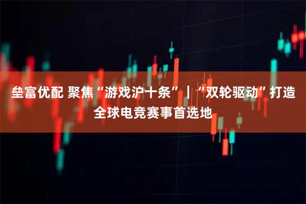 垒富优配 聚焦“游戏沪十条”｜“双轮驱动”打造全球电竞赛事首选地