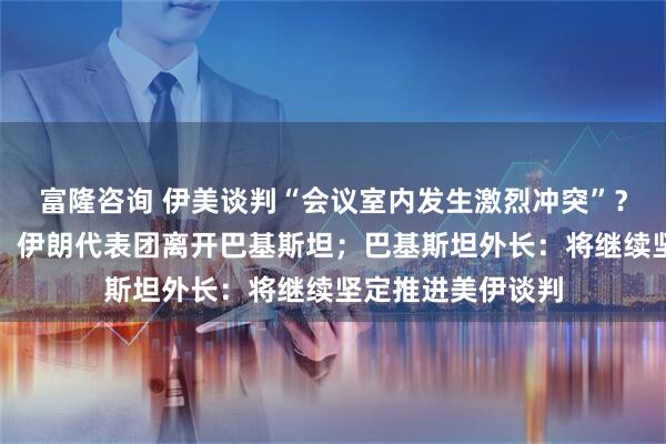 富隆咨询 伊美谈判“会议室内发生激烈冲突”？伊媒回应；万斯、伊朗代表团离开巴基斯坦；巴基斯坦外长：将继续坚定推进美伊谈判