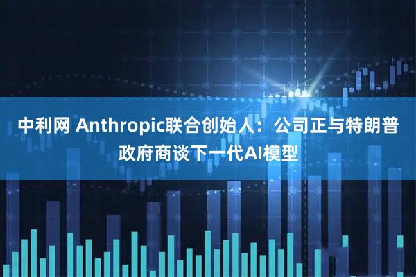 中利网 Anthropic联合创始人：公司正与特朗普政府商谈下一代AI模型