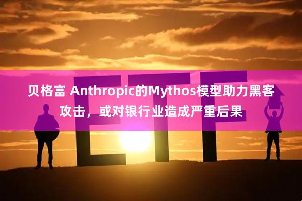 贝格富 Anthropic的Mythos模型助力黑客攻击，或对银行业造成严重后果