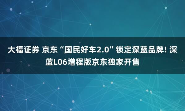 大福证券 京东“国民好车2.0”锁定深蓝品牌! 深蓝L06增程版京东独家开售