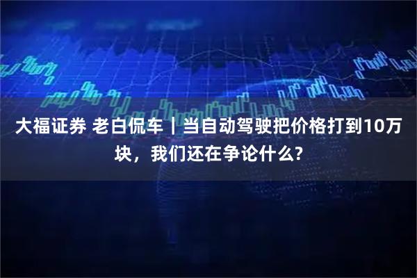 大福证券 老白侃车|当自动驾驶把价格打到10万块,我们还在争论什么?