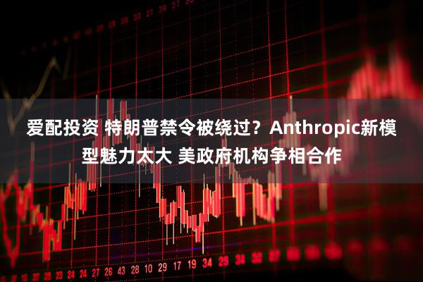 爱配投资 特朗普禁令被绕过?Anthropic新模型魅力太大 美政府机构争相合作